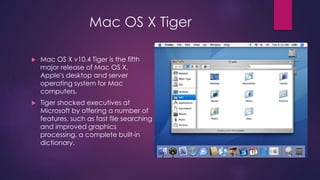 Mac OS X Tiger 
 Mac OS X v10.4 Tiger is the fifth 
major release of Mac OS X, 
Apple's desktop and server 
operating system for Mac 
computers. 
 Tiger shocked executives at 
Microsoft by offering a number of 
features, such as fast file searching 
and improved graphics 
processing, a complete built-in 
dictionary. 
 