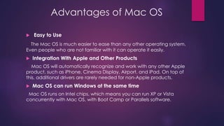 Advantages of Mac OS 
 Easy to Use 
The Mac OS is much easier to ease than any other operating system. 
Even people who are not familiar with it can operate it easily. 
 Integration With Apple and Other Products 
Mac OS will automatically recognize and work with any other Apple 
product, such as iPhone, Cinema Display, Airport, and iPad. On top of 
this, additional drivers are rarely needed for non-Apple products. 
 Mac OS can run Windows at the same time 
Mac OS runs on Intel chips, which means you can run XP or Vista 
concurrently with Mac OS, with Boot Camp or Parallels software. 
 
