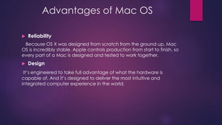 Advantages of Mac OS 
 Reliability 
Because OS X was designed from scratch from the ground up, Mac 
OS is incredibly stable. Apple controls production from start to finish, so 
every part of a Mac is designed and tested to work together. 
 Design 
It’s engineered to take full advantage of what the hardware is 
capable of. And it’s designed to deliver the most intuitive and 
integrated computer experience in the world. 
 