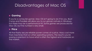 Disadvantages of Mac OS 
 Gaming 
If you're a computer gamer, Mac OS isn't going to do it for you. Boot 
Camp and Parallels will allow you to run games natively in Windows, 
but there may be a performance hit. Some games are produced for 
Mac OS, but the number is very small. 
 Price 
All that flashy secure reliable power comes at a price. Macs cost more 
than machines that run other operating systems. The result is you're 
paying a premium to have what is often the highest-end hardware on 
the market. 
 