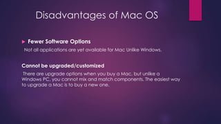 Disadvantages of Mac OS 
 Fewer Software Options 
Not all applications are yet available for Mac Unlike Windows. 
Cannot be upgraded/customized 
There are upgrade options when you buy a Mac, but unlike a 
Windows PC, you cannot mix and match components. The easiest way 
to upgrade a Mac is to buy a new one. 
 