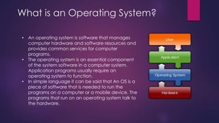 What is an Operating System? 
• An operating system is software that manages 
computer hardware and software resources and 
provides common services for computer 
programs. 
• The operating system is an essential component 
of the system software in a computer system. 
Application programs usually require an 
operating system to function. 
• In simple language it can be said that An OS is a 
piece of software that is needed to run the 
programs on a computer or a mobile device. The 
programs that run on an operating system talk to 
the hardware. 
 