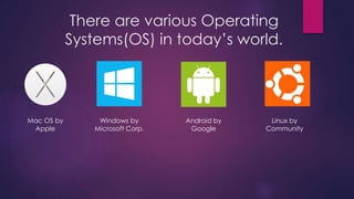 There are various Operating 
Systems(OS) in today’s world. 
Mac OS by 
Apple 
Windows by 
Microsoft Corp. 
Android by 
Google 
Linux by 
Community 
 
