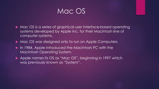 Mac OS 
 Mac OS is a series of graphical user interface-based operating 
systems developed by Apple Inc. for their Macintosh line of 
computer systems. 
 Mac OS was designed only to run on Apple Computers. 
 In 1984, Apple introduced the Macintosh PC with the 
Macintosh Operating System. 
 Apple names its OS as “Mac OS”, beginning in 1997 which 
was previously known as “System”. 
 