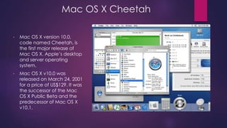 Mac OS X Cheetah 
• Mac OS X version 10.0, 
code named Cheetah, is 
the first major release of 
Mac OS X, Apple’s desktop 
and server operating 
system. 
• Mac OS X v10.0 was 
released on March 24, 2001 
for a price of US$129. It was 
the successor of the Mac 
OS X Public Beta and the 
predecessor of Mac OS X 
v10.1. 
 