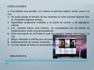 CONCLUCIONES
BIBLIOGRAFÍA
http://www.maestrosdelweb.com/historia-y-evolucion-del-sistema-operativo-mac-
os/
2. Una interfaz muy sencilla , sin colores no permitía realizar varias cosas a la
vez.
3. Se podía ajustar el tamaño de las ventanas no hubo muchas mejoras solo
se corrigieron algunos errores.
4. Soportaban programas múltiples y se panel de control y se agregaron
colores.
5. Los cambios fueron mas notorios en comparación con los demás se
implementaron chips microprocesadores.
6. Hubo renovación en el Finder el cual nos permitía realizar mas cosas a la
vez.
7. Mayor velocidad e interfaz con una presentación llamativa y a colores .
8. Implementación de nuevas versiones.
9. La mas rápida de todos los procesadores y con nuevas versiones.
 