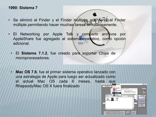 1990: Sistema 7
• Se eliminó el Finder y el Finder múltiple; sólo tenía el Finder
múltiple permitiendo hacer muchas tareas simultáneamente.
• El Networking por Apple Talk y compartir archivos por
AppleShare fue agregado al sistema operativo, como opción
adicional.
• El Sistema 7.1.2, fue creado para soportar Chips de
microprocesadores.
• Mac OS 7.6, fue el primer sistema operativo lanzado con
una estrategia de Apple para luego ser actualizado como
el actual Mac OS cada 6 meses, hasta que
Rhapsody/Mac OS X fuera finalizado
 