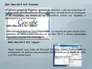 2001: Mac OS X 10.0 “Cheetah”
Un sistema operativo moderno, protegía la memoria, y así los programas no
podían utilizar la información de otros programas, de esta forma el procesador
no se bloqueaba, los drivers de los dispositivos podían ser cargados o
descargados si eran necesario.
2001: Mac OS X 10.1 “Puma”
Tenia actualizaciones en sus componentes. La mayoría de open source como
utilidades de UNIX fueron incluidas en las Mac OS X y drivers adicionales
para poder soportar mas dispositivos.
2002: Mac OS X 10.2 “Jaguar”
Mayor soporte para redes de Microsoft Windows, Quartz Extreme para la
composición de gráficos sea procesada directamente por la tarjeta de video
y un filtro contra spam.
 