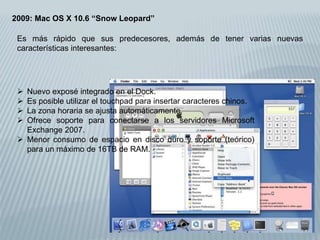 2009: Mac OS X 10.6 “Snow Leopard”
 Nuevo exposé integrado en el Dock.
 Es posible utilizar el touchpad para insertar caracteres chinos.
 La zona horaria se ajusta automáticamente.
 Ofrece soporte para conectarse a los servidores Microsoft
Exchange 2007.
 Menor consumo de espacio en disco duro y soporte (teórico)
para un máximo de 16TB de RAM.
Es más rápido que sus predecesores, además de tener varias nuevas
características interesantes:
 