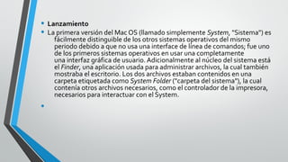 • Lanzamiento
• La primera versión del Mac OS (llamado simplemente System, "Sistema") es
fácilmente distinguible de los otros sistemas operativos del mismo
periodo debido a que no usa una interface de línea de comandos; fue uno
de los primeros sistemas operativos en usar una completamente
una interfaz gráfica de usuario. Adicionalmente al núcleo del sistema está
el Finder, una aplicación usada para administrar archivos, la cual también
mostraba el escritorio. Los dos archivos estaban contenidos en una
carpeta etiquetada como System Folder ("carpeta del sistema"), la cual
contenía otros archivos necesarios, como el controlador de la impresora,
necesarios para interactuar con el System.
•
 