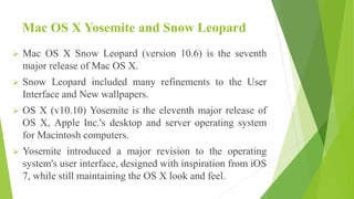 Mac OS X Yosemite and Snow Leopard
 Mac OS X Snow Leopard (version 10.6) is the seventh
major release of Mac OS X.
 Snow Leopard included many refinements to the User
Interface and New wallpapers.
 OS X (v10.10) Yosemite is the eleventh major release of
OS X, Apple Inc.'s desktop and server operating system
for Macintosh computers.
 Yosemite introduced a major revision to the operating
system's user interface, designed with inspiration from iOS
7, while still maintaining the OS X look and feel.
 