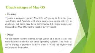Disadvantages of Mac OS
 Gaming
If you're a computer gamer, Mac OS isn't going to do it for you.
Boot Camp and Parallels will allow you to run games natively in
Windows, but there may be a performance hit. Some games are
produced for Mac OS, but the number is very small.
 Price
All that flashy secure reliable power comes at a price. Macs cost
more than machines that run other operating systems. The result is
you're paying a premium to have what is often the highest-end
hardware on the market.
 