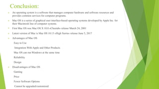 Conclusion:
 An operating system is a software that manages computer hardware and software resources and
provides common services for computer programs.
 Mac OS is a series of graphical user interface-based operating systems developed by Apple Inc. for
their Macintosh line of computer systems.
 First Mac OS was Mac OS X 10.0 »Cheetah« release March 24, 2001
 Latest version of Mac is Mac OS 10.13 »High Sierra« release June 5, 2017
 Advantages of Mac OS
Easy to Use
Integration With Apple and Other Products
Mac OS can run Windows at the same time
Reliability
Design
 Disadvantages of Mac OS
Gaming
Price
Fewer Software Options
Cannot be upgraded/customized
 