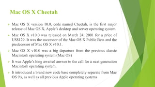 Mac OS X Cheetah
 Mac OS X version 10.0, code named Cheetah, is the first major
release of Mac OS X, Apple’s desktop and server operating system.
 Mac OS X v10.0 was released on March 24, 2001 for a price of
US$129. It was the successor of the Mac OS X Public Beta and the
predecessor of Mac OS X v10.1.
 Mac OS X v10.0 was a big departure from the previous classic
Macintosh operating system (Mac OS)
 It was Apple’s long awaited answer to the call for a next generation
Macintosh operating system.
 It introduced a brand new code base completely separate from Mac
OS 9's, as well as all previous Apple operating systems
 