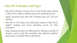 Mac OS X Panther and Tiger
 Mac OS X Panther (version 10.3) is the fourth major release
of Mac OS X, Apple’s desktop and server operating system.
 Apple advertised that Mac OS X Panther had over 150 new
features.
 Mac OS X v10.4 Tiger is the fifth major release of Mac OS X,
Apple's desktop and server operating system for Mac
computers.
 Tiger shocked executives at Microsoft by offering a number of
features, such as fast file searching and improved graphics
processing, a complete built-in dictionary.
 