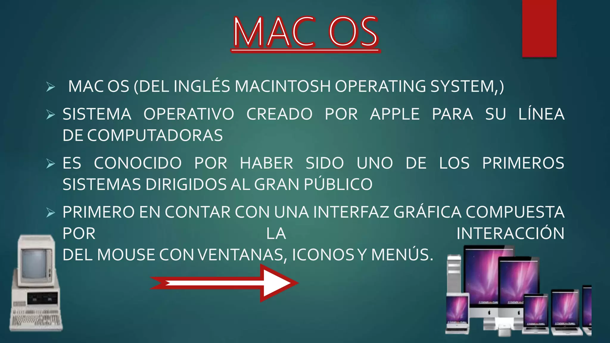  MAC OS (DEL INGLÉS MACINTOSH OPERATING SYSTEM,)
 SISTEMA OPERATIVO CREADO POR APPLE PARA SU LÍNEA
DE COMPUTADORAS
 ES CONOCIDO POR HABER SIDO UNO DE LOS PRIMEROS
SISTEMAS DIRIGIDOS AL GRAN PÚBLICO
 PRIMERO EN CONTAR CON UNA INTERFAZ GRÁFICA COMPUESTA
POR LA INTERACCIÓN
DEL MOUSE CONVENTANAS, ICONOSY MENÚS.
 