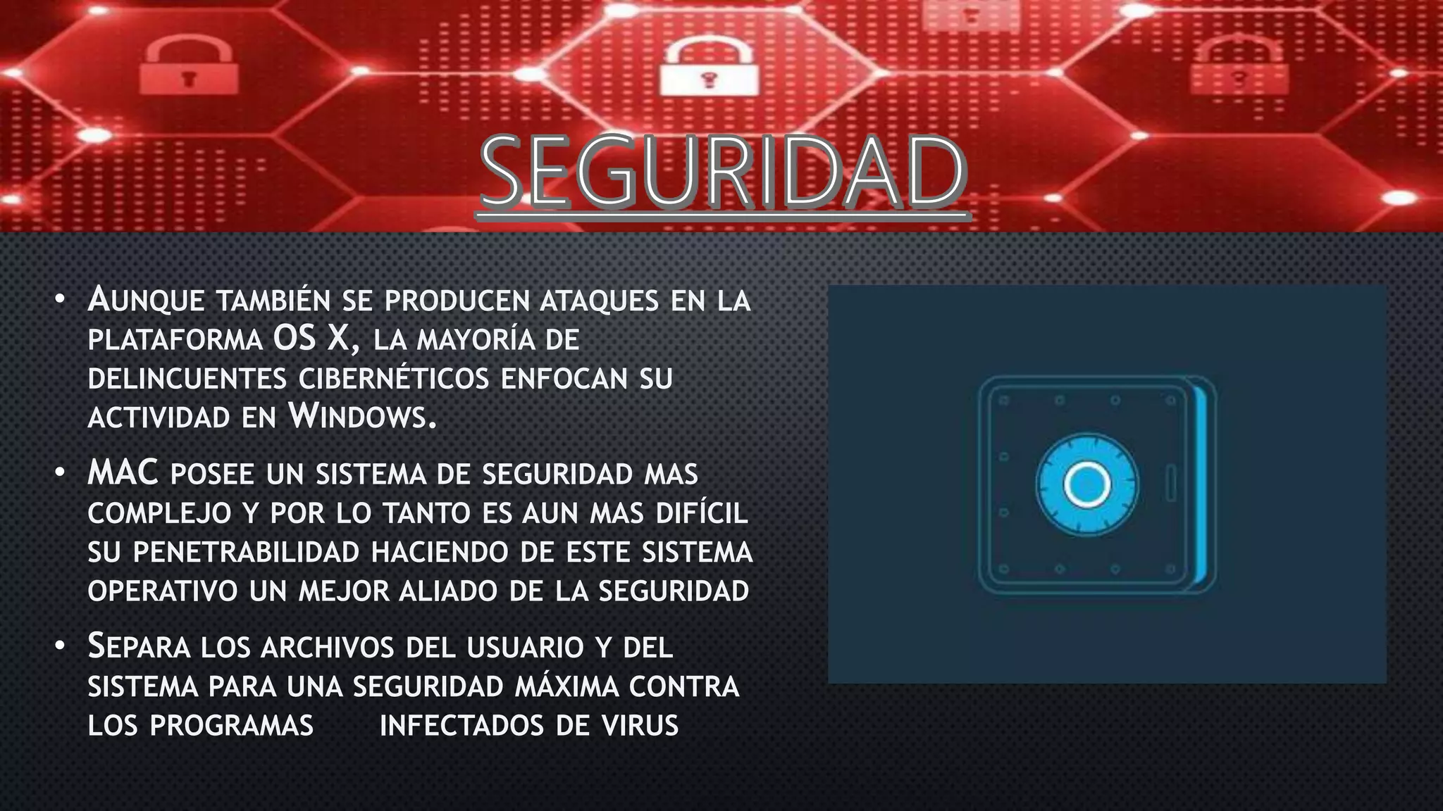 • AUNQUE TAMBIÉN SE PRODUCEN ATAQUES EN LA
PLATAFORMA OS X, LA MAYORÍA DE
DELINCUENTES CIBERNÉTICOS ENFOCAN SU
ACTIVIDAD EN WINDOWS.
• MAC POSEE UN SISTEMA DE SEGURIDAD MAS
COMPLEJO Y POR LO TANTO ES AUN MAS DIFÍCIL
SU PENETRABILIDAD HACIENDO DE ESTE SISTEMA
OPERATIVO UN MEJOR ALIADO DE LA SEGURIDAD
• SEPARA LOS ARCHIVOS DEL USUARIO Y DEL
SISTEMA PARA UNA SEGURIDAD MÁXIMA CONTRA
LOS PROGRAMAS INFECTADOS DE VIRUS
 