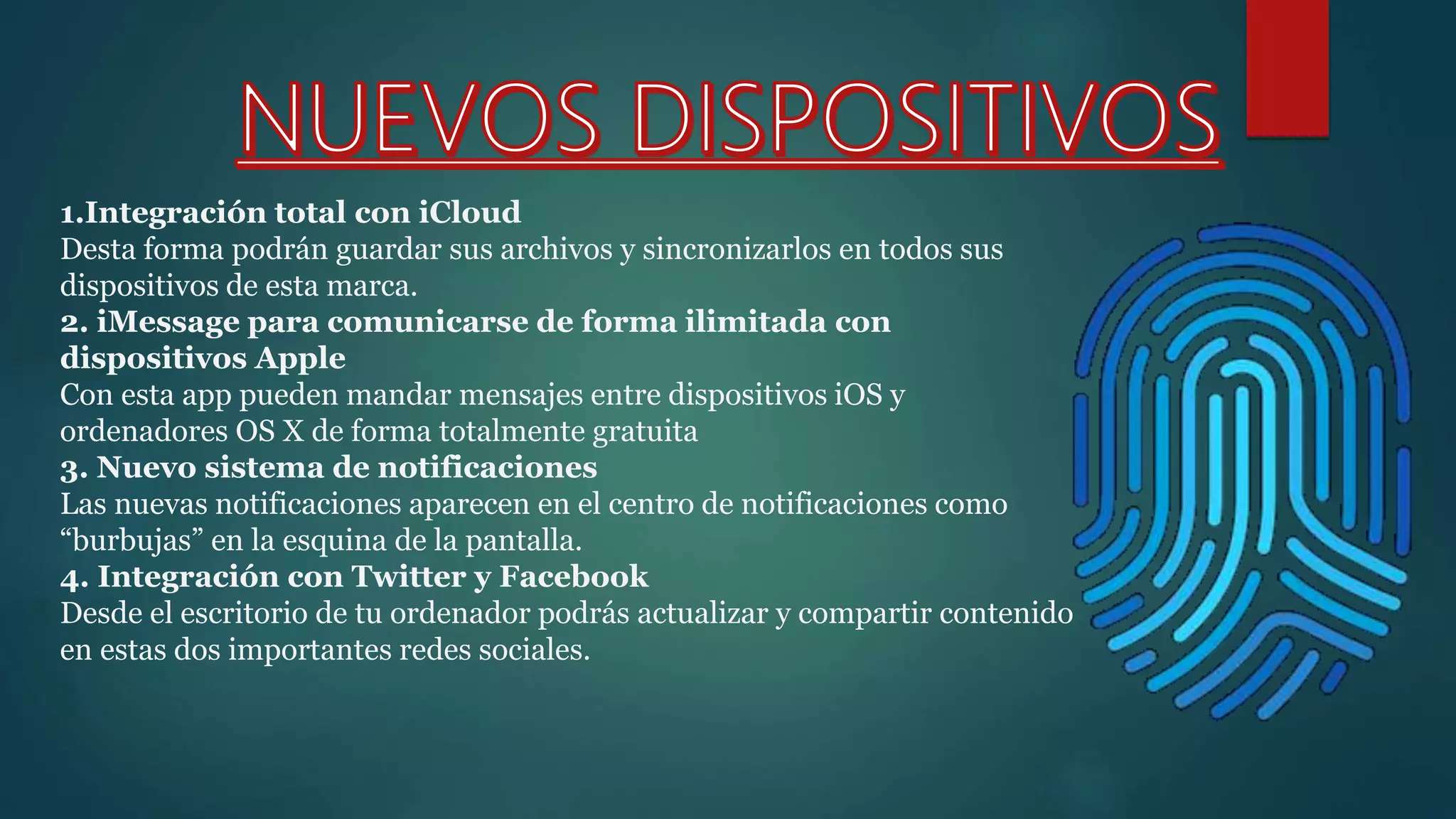 1.Integración total con iCloud
Desta forma podrán guardar sus archivos y sincronizarlos en todos sus
dispositivos de esta marca.
2. iMessage para comunicarse de forma ilimitada con
dispositivos Apple
Con esta app pueden mandar mensajes entre dispositivos iOS y
ordenadores OS X de forma totalmente gratuita
3. Nuevo sistema de notificaciones
Las nuevas notificaciones aparecen en el centro de notificaciones como
“burbujas” en la esquina de la pantalla.
4. Integración con Twitter y Facebook
Desde el escritorio de tu ordenador podrás actualizar y compartir contenido
en estas dos importantes redes sociales.
 