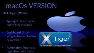 macOs VERSION
10.4 Tiger (2005):
• Spotlight: Search your
entire Mac instantly.
• Dashboard: Small
widgets like a calculator
or weather
• Automator: Automate
repetitive tasks easily.
 