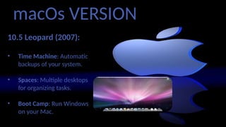 macOs VERSION
10.5 Leopard (2007):
• Time Machine: Automatic
backups of your system.
• Spaces: Multiple desktops
for organizing tasks.
• Boot Camp: Run Windows
on your Mac.
 