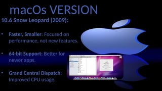macOs VERSION
10.6 Snow Leopard (2009):
• Faster, Smaller: Focused on
performance, not new features.
• 64-bit Support: Better for
newer apps.
• Grand Central Dispatch:
Improved CPU usage.
 