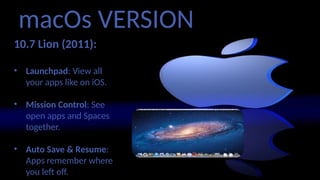macOs VERSION
10.7 Lion (2011):
• Launchpad: View all
your apps like on iOS.
• Mission Control: See
open apps and Spaces
together.
• Auto Save & Resume:
Apps remember where
you left off.
 