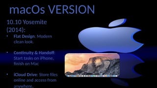 macOs VERSION
10.10 Yosemite
(2014):
• Flat Design: Modern,
clean look.
• Continuity & Handoff:
Start tasks on iPhone,
finish on Mac
• iCloud Drive: Store files
online and access from
anywhere.
 