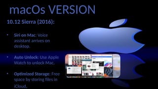 macOs VERSION
10.12 Sierra (2016):
• Siri on Mac: Voice
assistant arrives on
desktop.
• Auto Unlock: Use Apple
Watch to unlock Mac.
• Optimized Storage: Free
space by storing files in
iCloud.
 