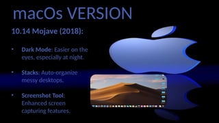 macOs VERSION
10.14 Mojave (2018):
• Dark Mode: Easier on the
eyes, especially at night.
• Stacks: Auto-organize
messy desktops.
• Screenshot Tool:
Enhanced screen
capturing features.
 