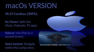 macOs VERSION
10.15 Catalina (2019):
No iTunes: Split into
Music, Podcasts, TV apps.
Sidecar: Use iPad as a
second screen.
Voice Control: Navigate
entire Mac using voice.
 