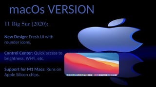 macOs VERSION
11 Big Sur (2020):
New Design: Fresh UI with
rounder icons.
Control Center: Quick access to
brightness, Wi-Fi, etc.
Support for M1 Macs: Runs on
Apple Silicon chips.
 