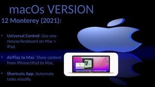 macOs VERSION
12 Monterey (2021):
• Universal Control: Use one
mouse/keyboard on Mac +
iPad.
• AirPlay to Mac: Show content
from iPhone/iPad to Mac.
• Shortcuts App: Automate
tasks visually.
 