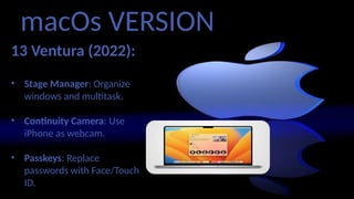 macOs VERSION
13 Ventura (2022):
• Stage Manager: Organize
windows and multitask.
• Continuity Camera: Use
iPhone as webcam.
• Passkeys: Replace
passwords with Face/Touch
ID.
 