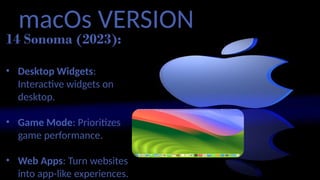 macOs VERSION
14 Sonoma (2023):
• Desktop Widgets:
Interactive widgets on
desktop.
• Game Mode: Prioritizes
game performance.
• Web Apps: Turn websites
into app-like experiences.
 