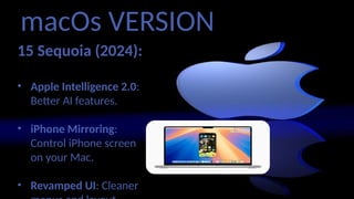 macOs VERSION
15 Sequoia (2024):
• Apple Intelligence 2.0:
Better AI features.
• iPhone Mirroring:
Control iPhone screen
on your Mac.
• Revamped UI: Cleaner
 