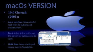 macOs VERSION
• 10.0 Cheetah
(2001):
• Aqua Interface: New colorful
look with 3D buttons and
drop shadows.
• Dock: A bar at the bottom of
the screen for quick access to
apps.
• UNIX Base: More stable and
secure system foundation.
 
