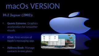 macOs VERSION
10.2 Jaguar (2002):
• Quartz Extreme: Graphics
acceleration for smoother
visuals.
• iChat: First version of
Apple’s messaging app.
• Address Book: Manage
contacts in one place.
 
