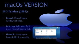 macOs VERSION
10.3 Panther (2003):
• Exposé: View all open
windows at once.
• Fast User Switching: Switch
users without logging out.
• FileVault: Encrypt your
home folder for security.
 