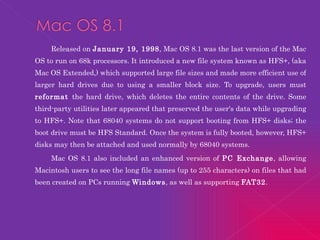 Released on  January 19, 1998 , Mac OS 8.1 was the last version of the Mac OS to run on 68k processors. It introduced a new file system known as HFS+, (aka Mac OS Extended,) which supported large file sizes and made more efficient use of larger hard drives due to using a smaller block size. To upgrade, users must  reformat  the hard drive, which deletes the entire contents of the drive. Some third-party utilities later appeared that preserved the user's data while upgrading to HFS+. Note that 68040 systems do not support booting from HFS+ disks; the boot drive must be HFS Standard. Once the system is fully booted, however, HFS+ disks may then be attached and used normally by 68040 systems. Mac OS 8.1 also included an enhanced version of  PC Exchange , allowing Macintosh users to see the long file names (up to 255 characters) on files that had been created on PCs running  Windows , as well as supporting  FAT32 . 