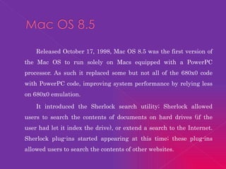 Released October 17, 1998, Mac OS 8.5 was the first version of the Mac OS to run solely on Macs equipped with a PowerPC processor. As such it replaced some but not all of the 680x0 code with PowerPC code, improving system performance by relying less on 680x0   emulation. It introduced the Sherlock search utility; Sherlock allowed users to search the contents of documents on hard drives (if the user had let it index the drive), or extend a search to the Internet. Sherlock plug-ins started appearing at this time; these plug-ins allowed users to search the contents of other websites. 