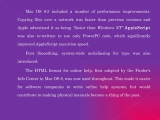 Mac OS 8.5 included a number of performance improvements. Copying files over a network was faster than previous versions and Apple advertised it as being  "faster than Windows NT" .  AppleScript  was also re-written to use only PowerPC code, which significantly improved AppleScript execution speed. Font Smoothing, system-wide antialiasing for type was also introduced. The HTML format for online help, first adopted by the Finder's Info Center in Mac OS 8, was now used throughout. This made it easier for software companies to write online help systems, but would contribute to making physical manuals become a thing of the past. 