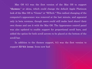 Mac OS 8.5 was the first version of the Mac OS to support " themes ," or skins, which could change the default Apple Platinum look of the Mac OS to "Gizmo" or "HiTech." This radical changing of the computer's appearance was removed at the last minute, and appeared only in beta versions, though users could still make (and share) their own theme and use it with the Mac OS. The Appearance control panel was also updated to enable support for proportional scroll bars, and added the option for both scroll arrows to be placed at the bottom of the scroll bar. In addition to the themes support, 8.5 was the first version to support  32-bit icons . Icons now had 