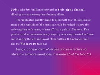 24-bit  color (16.7 million colors) and an  8-bit alpha channel , allowing for transparency/translucency effects. The 'application palette' made its debut with 8.5 - the application menu at the right side of the menu bar could be resized to show the active application's name, or 'torn off' into a palette of buttons. This palette could be customized many ways, by removing the window frame and changing the size and layout of the buttons. It functioned much like the  Windows 95  task bar. Being a compendium of revised and new features of interest to software developers in release 8.5 of the Mac OS. 