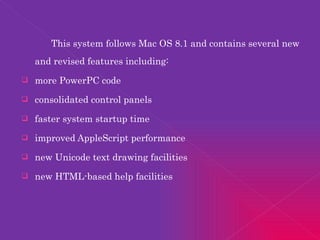 This system follows Mac OS 8.1 and contains several new and revised features including: more PowerPC code consolidated control panels faster system startup time improved AppleScript performance new Unicode text drawing facilities new HTML-based help facilities 