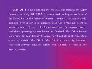 Mac OS 8  is an operating system that was released by Apple Computer on  July 26, 1997 . It represented the largest overhaul of the Mac OS since the release of System 7, some six years previously. Released over a series of updates, Mac OS 8 was an effort to integrate many of the technologies developed for Apple's overly-ambitious operating system known as Copland. Mac OS 8 helped modernize the Mac OS while Apple developed its next generation operating system, Mac OS X. Mac OS 8 is one of Apple's most successful software releases, selling over 1.2 million copies in the first two weeks .  