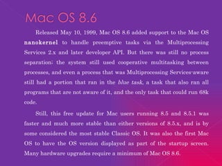 Released May 10, 1999, Mac OS 8.6 added support to the Mac OS  nanokernel  to handle preemptive tasks via the Multiprocessing Services 2.x and later developer API. But there was still no process separation; the system still used cooperative multitasking between processes, and even a process that was Multiprocessing Services-aware still had a portion that ran in the  blue task , a task that also ran all programs that are not aware of it, and the only task that could run 68k code. Still, this free update for Mac users running 8.5 and 8.5.1 was faster and much more stable than either versions of 8.5.x, and is by some considered the most stable Classic OS. It was also the first Mac OS to have the OS version displayed as part of the startup screen. Many hardware upgrades require a minimum of Mac OS 8.6. 