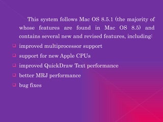 This system follows Mac OS 8.5.1 (the majority of whose features are found in Mac OS 8.5) and contains several new and revised features, including: improved multiprocessor support support for new Apple CPUs improved QuickDraw Text performance better MRJ performance bug fixes 