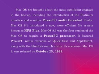 Mac OS 8.0 brought about the most significant changes in the line-up, including the introduction of the Platinum interface and a native  PowerPC multi-threaded  Finder. Mac OS 8.1 introduced a new, more efficient file system known as  HFS Plus . Mac OS 8.5 was the first version of the Mac OS to require a  PowerPC processor . It featured PowerPC native versions of QuickDraw and AppleScript, along with the Sherlock search utility. Its successor, Mac OS 9, was released on  October 23, 1999 . 