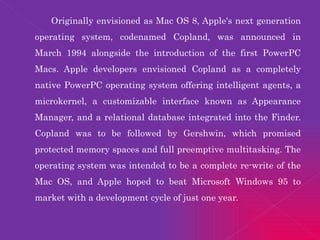Originally envisioned as Mac OS 8, Apple's next generation operating system, codenamed Copland, was announced in March 1994 alongside the introduction of the first PowerPC Macs. Apple developers envisioned Copland as a completely native PowerPC operating system offering intelligent agents, a microkernel, a customizable interface known as Appearance Manager, and a relational database integrated into the Finder. Copland was to be followed by Gershwin, which promised protected memory spaces and full preemptive multitasking. The operating system was intended to be a complete re-write of the Mac OS, and Apple hoped to beat Microsoft Windows 95 to market with a development cycle of just one year. 
