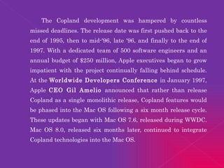 The Copland development was hampered by countless missed deadlines. The release date was first pushed back to the end of 1995, then to mid-'96, late '96, and finally to the end of 1997. With a dedicated team of 500 software engineers and an annual budget of $250 million, Apple executives began to grow impatient with the project continually falling behind schedule. At the  Worldwide Developers Conference  in January 1997, Apple  CEO Gil Amelio  announced that rather than release Copland as a single monolithic release, Copland features would be phased into the Mac OS following a six month release cycle. These updates began with Mac OS 7.6, released during WWDC. Mac OS 8.0, released six months later, continued to integrate Copland technologies into the Mac OS. 